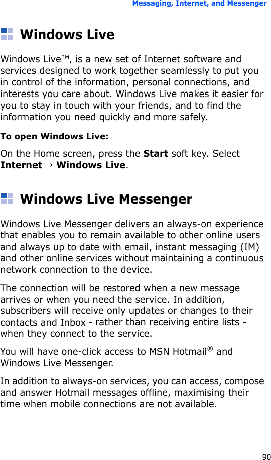 Messaging, Internet, and Messenger90Windows LiveWindows Live™‚ is a new set of Internet software and services designed to work together seamlessly to put you in control of the information, personal connections, and interests you care about. Windows Live makes it easier for you to stay in touch with your friends, and to find the information you need quickly and more safely. To open Windows Live:On the Home screen, press the Start soft key. Select Internet → Windows Live.Windows Live MessengerWindows Live Messenger delivers an always-on experience that enables you to remain available to other online users and always up to date with email, instant messaging (IM) and other online services without maintaining a continuous network connection to the device. The connection will be restored when a new message arrives or when you need the service. In addition, subscribers will receive only updates or changes to their contacts and Inbox   rather than receiving entire lists   when they connect to the service.You will have one-click access to MSN Hotmail® and Windows Live Messenger.In addition to always-on services, you can access, compose and answer Hotmail messages offline, maximising their time when mobile connections are not available.