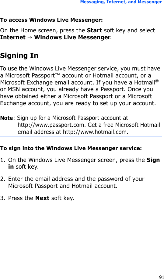 Messaging, Internet, and Messenger91To access Windows Live Messenger:On the Home screen, press the Start soft key and select Internet → Windows Live Messenger.Signing InTo use the Windows Live Messenger service, you must have a Microsoft Passport™ account or Hotmail account, or a Microsoft Exchange email account. If you have a Hotmail® or MSN account, you already have a Passport. Once you have obtained either a Microsoft Passport or a Microsoft Exchange account, you are ready to set up your account.Note: Sign up for a Microsoft Passport account at http://www.passport.com. Get a free Microsoft Hotmail email address at http://www.hotmail.com.To sign into the Windows Live Messenger service:1. On the Windows Live Messenger screen, press the Sign in soft key.2. Enter the email address and the password of your Microsoft Passport and Hotmail account.3. Press the Next soft key.