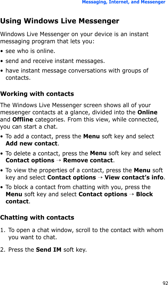 Messaging, Internet, and Messenger92Using Windows Live MessengerWindows Live Messenger on your device is an instant messaging program that lets you:• see who is online.• send and receive instant messages.• have instant message conversations with groups of contacts.Working with contactsThe Windows Live Messenger screen shows all of your messenger contacts at a glance, divided into the Online and Offline categories. From this view, while connected, you can start a chat. • To add a contact, press the Menu soft key and select Add new contact.• To delete a contact, press the Menu soft key and select Contact options → Remove contact.• To view the properties of a contact, press the Menu soft key and select Contact options → View contact’s info.• To block a contact from chatting with you, press the Menu soft key and select Contact options → Block contact.Chatting with contacts1. To open a chat window, scroll to the contact with whom you want to chat. 2. Press the Send IM soft key.
