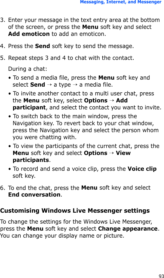 Messaging, Internet, and Messenger933. Enter your message in the text entry area at the bottom of the screen, or press the Menu soft key and select Add emoticon to add an emoticon. 4. Press the Send soft key to send the message.5. Repeat steps 3 and 4 to chat with the contact.During a chat:• To send a media file, press the Menu soft key and select Send → a type → a media file.• To invite another contact to a multi user chat, press the Menu soft key, select Options → Add participant, and select the contact you want to invite.• To switch back to the main window, press the Navigation key. To revert back to your chat window, press the Navigation key and select the person whom you were chatting with.• To view the participants of the current chat, press the Menu soft key and select Options → View participants.• To record and send a voice clip, press the Voice clip soft key.6. To end the chat, press the Menu soft key and select End conversation.Customising Windows Live Messenger settingsTo change the settings for the Windows Live Messenger, press the Menu soft key and select Change appearance. You can change your display name or picture.