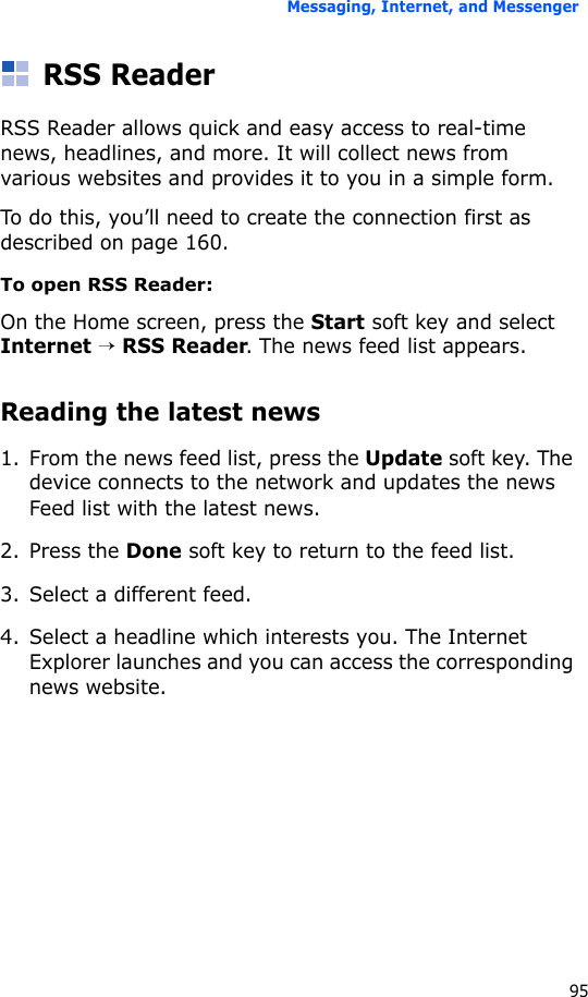 Messaging, Internet, and Messenger95RSS ReaderRSS Reader allows quick and easy access to real-time news, headlines, and more. It will collect news from various websites and provides it to you in a simple form.To do this, you’ll need to create the connection first as described on page 160.To open RSS Reader:On the Home screen, press the Start soft key and select Internet → RSS Reader. The news feed list appears.Reading the latest news1. From the news feed list, press the Update soft key. The device connects to the network and updates the news Feed list with the latest news.2. Press the Done soft key to return to the feed list.3. Select a different feed.4. Select a headline which interests you. The Internet Explorer launches and you can access the corresponding news website.