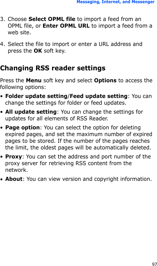 Messaging, Internet, and Messenger973. Choose Select OPML file to import a feed from an OPML file, or Enter OPML URL to import a feed from a web site.4. Select the file to import or enter a URL address and press the OK soft key.Changing RSS reader settingsPress the Menu soft key and select Options to access the following options:•Folder update setting/Feed update setting: You can change the settings for folder or feed updates.•All update setting: You can change the settings for updates for all elements of RSS Reader.•Page option: You can select the option for deleting expired pages, and set the maximum number of expired pages to be stored. If the number of the pages reaches the limit, the oldest pages will be automatically deleted.•Proxy: You can set the address and port number of the proxy server for retrieving RSS content from the network.•About: You can view version and copyright information.