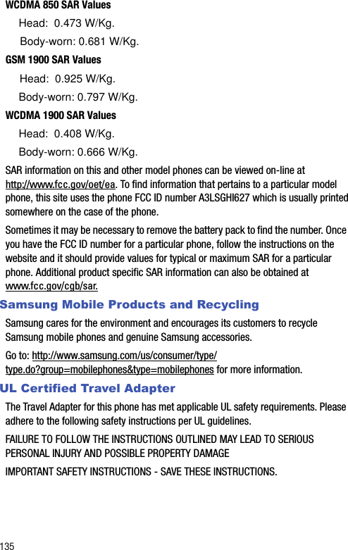 135WCDMA 850 SAR Values     Head:  0.473 W/Kg.     Body-worn: 0.681 W/Kg.GSM 1900 SAR Values     Head:  0.925 W/Kg.     Body-worn: 0.797 W/Kg.WCDMA 1900 SAR Values     Head:  0.408 W/Kg.     Body-worn: 0.666 W/Kg.SAR information on this and other model phones can be viewed on-line at http://www.fcc.gov/oet/ea. To find information that pertains to a particular model phone, this site uses the phone FCC ID number A3LSGHI627 which is usually printed somewhere on the case of the phone. Sometimes it may be necessary to remove the battery pack to find the number. Once you have the FCC ID number for a particular phone, follow the instructions on the website and it should provide values for typical or maximum SAR for a particular phone. Additional product specific SAR information can also be obtained at www.fcc.gov/cgb/sar. Samsung Mobile Products and RecyclingSamsung cares for the environment and encourages its customers to recycle Samsung mobile phones and genuine Samsung accessories.Go to: http://www.samsung.com/us/consumer/type/type.do?group=mobilephones&amp;type=mobilephones for more information.UL Certified Travel AdapterThe Travel Adapter for this phone has met applicable UL safety requirements. Please adhere to the following safety instructions per UL guidelines.FAILURE TO FOLLOW THE INSTRUCTIONS OUTLINED MAY LEAD TO SERIOUS PERSONAL INJURY AND POSSIBLE PROPERTY DAMAGEIMPORTANT SAFETY INSTRUCTIONS - SAVE THESE INSTRUCTIONS.