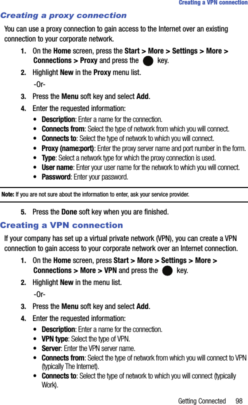 Getting Connected 98Creating a VPN connectionCreating a proxy connectionYou can use a proxy connection to gain access to the Internet over an existing connection to your corporate network.1. On the Home screen, press the Start &gt; More &gt; Settings &gt; More &gt; Connections &gt; Proxy and press the   key.2. Highlight New in the Proxy menu list.-Or-3. Press the Menu soft key and select Add.4. Enter the requested information:• Description: Enter a name for the connection.• Connects from: Select the type of network from which you will connect.• Connects to: Select the type of network to which you will connect.• Proxy (name:port): Enter the proxy server name and port number in the form.•Type: Select a network type for which the proxy connection is used.• User name: Enter your user name for the network to which you will connect.•Password: Enter your password.Note: If you are not sure about the information to enter, ask your service provider.5. Press the Done soft key when you are finished.Creating a VPN connectionIf your company has set up a virtual private network (VPN), you can create a VPN connection to gain access to your corporate network over an Internet connection.1. On the Home screen, press Start &gt; More &gt; Settings &gt; More &gt;    Connections &gt; More &gt; VPN and press the   key.2. Highlight New in the menu list.-Or-3. Press the Menu soft key and select Add.4. Enter the requested information:• Description: Enter a name for the connection.• VPN type: Select the type of VPN.•Server: Enter the VPN server name.• Connects from: Select the type of network from which you will connect to VPN (typically The Internet).• Connects to: Select the type of network to which you will connect (typically Work).