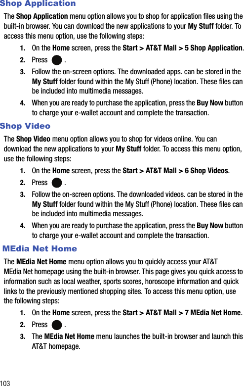 103Shop ApplicationThe Shop Application menu option allows you to shop for application files using the built-in browser. You can download the new applications to your My Stuff folder. To access this menu option, use the following steps:1. On the Home screen, press the Start &gt; AT&amp;T Mall &gt; 5 Shop Application.2. Press .3. Follow the on-screen options. The downloaded apps. can be stored in the My Stuff folder found within the My Stuff (Phone) location. These files can be included into multimedia messages.4. When you are ready to purchase the application, press the Buy Now button to charge your e-wallet account and complete the transaction.Shop VideoThe Shop Video menu option allows you to shop for videos online. You can download the new applications to your My Stuff folder. To access this menu option, use the following steps:1. On the Home screen, press the Start &gt; AT&amp;T Mall &gt; 6 Shop Videos.2. Press .3. Follow the on-screen options. The downloaded videos. can be stored in the My Stuff folder found within the My Stuff (Phone) location. These files can be included into multimedia messages.4. When you are ready to purchase the application, press the Buy Now button to charge your e-wallet account and complete the transaction. MEdia Net HomeThe MEdia Net Home menu option allows you to quickly access your AT&amp;T MEdia Net homepage using the built-in browser. This page gives you quick access to information such as local weather, sports scores, horoscope information and quick links to the previously mentioned shopping sites. To access this menu option, use the following steps:1. On the Home screen, press the Start &gt; AT&amp;T Mall &gt; 7 MEdia Net Home.2. Press .3. The MEdia Net Home menu launches the built-in browser and launch this AT&amp;T homepage.