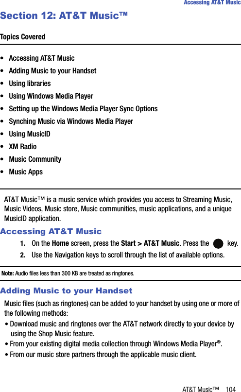 AT&amp;T Music™ 104Accessing AT&amp;T MusicSection 12: AT&amp;T Music™Topics Covered• Accessing AT&amp;T Music• Adding Music to your Handset• Using libraries• Using Windows Media Player• Setting up the Windows Media Player Sync Options• Synching Music via Windows Media Player• Using MusicID• XM Radio• Music Community• Music AppsAT&amp;T Music™ is a music service which provides you access to Streaming Music, Music Videos, Music store, Music communities, music applications, and a unique MusicID application.Accessing AT&amp;T Music1. On the Home screen, press the Start &gt; AT&amp;T Music. Press the   key.2. Use the Navigation keys to scroll through the list of available options.Note: Audio files less than 300 KB are treated as ringtones.Adding Music to your HandsetMusic files (such as ringtones) can be added to your handset by using one or more of the following methods:• Download music and ringtones over the AT&amp;T network directly to your device by using the Shop Music feature.• From your existing digital media collection through Windows Media Player®.• From our music store partners through the applicable music client.