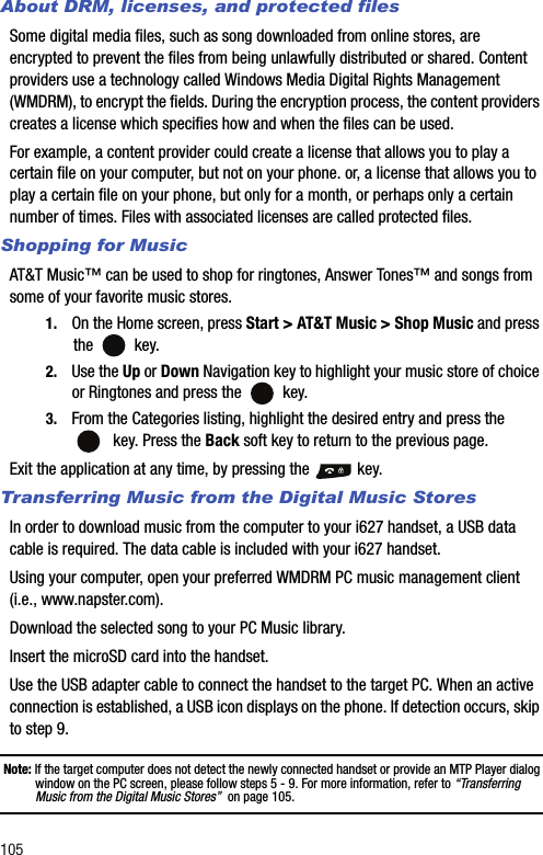 105About DRM, licenses, and protected filesSome digital media files, such as song downloaded from online stores, are encrypted to prevent the files from being unlawfully distributed or shared. Content providers use a technology called Windows Media Digital Rights Management (WMDRM), to encrypt the fields. During the encryption process, the content providers creates a license which specifies how and when the files can be used.For example, a content provider could create a license that allows you to play a certain file on your computer, but not on your phone. or, a license that allows you to play a certain file on your phone, but only for a month, or perhaps only a certain number of times. Files with associated licenses are called protected files.Shopping for MusicAT&amp;T Music™ can be used to shop for ringtones, Answer Tones™ and songs from some of your favorite music stores.1. On the Home screen, press Start &gt; AT&amp;T Music &gt; Shop Music and press the  key.2. Use the Up or Down Navigation key to highlight your music store of choice or Ringtones and press the   key.3. From the Categories listing, highlight the desired entry and press the   key. Press the Back soft key to return to the previous page.Exit the application at any time, by pressing the   key.Transferring Music from the Digital Music StoresIn order to download music from the computer to your i627 handset, a USB data cable is required. The data cable is included with your i627 handset.Using your computer, open your preferred WMDRM PC music management client (i.e., www.napster.com).Download the selected song to your PC Music library.Insert the microSD card into the handset.Use the USB adapter cable to connect the handset to the target PC. When an active connection is established, a USB icon displays on the phone. If detection occurs, skip to step 9.Note: If the target computer does not detect the newly connected handset or provide an MTP Player dialog window on the PC screen, please follow steps 5 - 9. For more information, refer to “Transferring Music from the Digital Music Stores”  on page 105.
