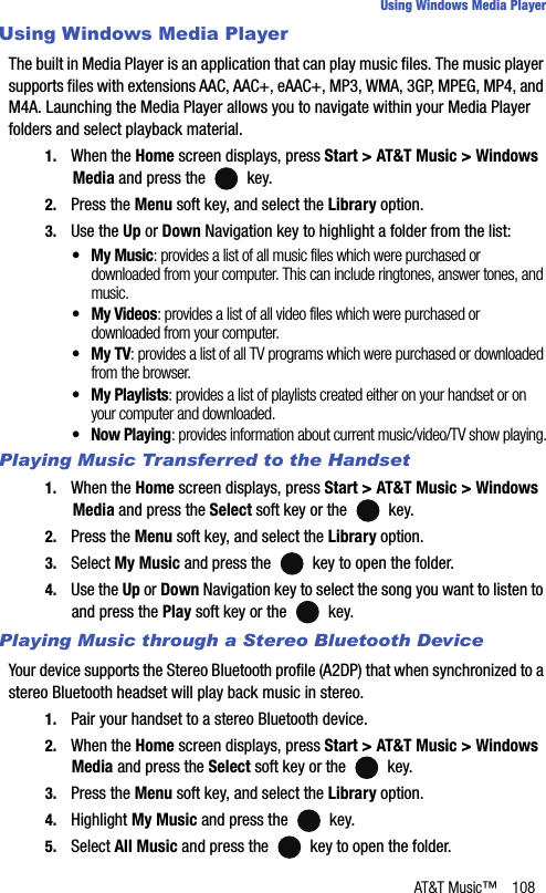 AT&amp;T Music™ 108Using Windows Media PlayerUsing Windows Media PlayerThe built in Media Player is an application that can play music files. The music player supports files with extensions AAC, AAC+, eAAC+, MP3, WMA, 3GP, MPEG, MP4, and M4A. Launching the Media Player allows you to navigate within your Media Player folders and select playback material.1. When the Home screen displays, press Start &gt; AT&amp;T Music &gt; Windows Media and press the   key.2. Press the Menu soft key, and select the Library option.3. Use the Up or Down Navigation key to highlight a folder from the list:• My Music: provides a list of all music files which were purchased or downloaded from your computer. This can include ringtones, answer tones, and music.• My Videos: provides a list of all video files which were purchased or downloaded from your computer.• My TV: provides a list of all TV programs which were purchased or downloaded from the browser.• My Playlists: provides a list of playlists created either on your handset or on your computer and downloaded.• Now Playing: provides information about current music/video/TV show playing.Playing Music Transferred to the Handset1. When the Home screen displays, press Start &gt; AT&amp;T Music &gt; Windows Media and press the Select soft key or the   key.2. Press the Menu soft key, and select the Library option.3. Select My Music and press the   key to open the folder.4. Use the Up or Down Navigation key to select the song you want to listen to and press the Play soft key or the   key.Playing Music through a Stereo Bluetooth DeviceYour device supports the Stereo Bluetooth profile (A2DP) that when synchronized to a stereo Bluetooth headset will play back music in stereo.1. Pair your handset to a stereo Bluetooth device.2. When the Home screen displays, press Start &gt; AT&amp;T Music &gt; Windows Media and press the Select soft key or the   key.3. Press the Menu soft key, and select the Library option.4. Highlight My Music and press the   key.5. Select All Music and press the   key to open the folder.