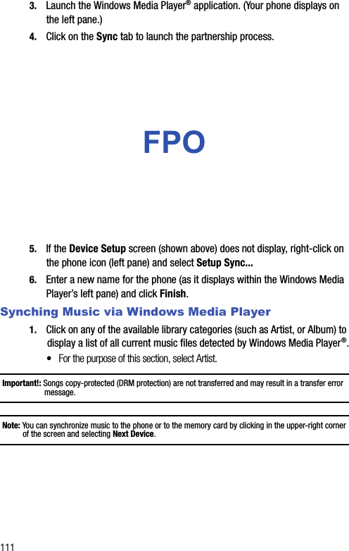 1113. Launch the Windows Media Player® application. (Your phone displays on the left pane.)4. Click on the Sync tab to launch the partnership process.5. If the Device Setup screen (shown above) does not display, right-click on the phone icon (left pane) and select Setup Sync...6. Enter a new name for the phone (as it displays within the Windows Media Player’s left pane) and click Finish.Synching Music via Windows Media Player1. Click on any of the available library categories (such as Artist, or Album) to display a list of all current music files detected by Windows Media Player®.•For the purpose of this section, select Artist.Important!: Songs copy-protected (DRM protection) are not transferred and may result in a transfer error message.Note: You can synchronize music to the phone or to the memory card by clicking in the upper-right corner of the screen and selecting Next Device.