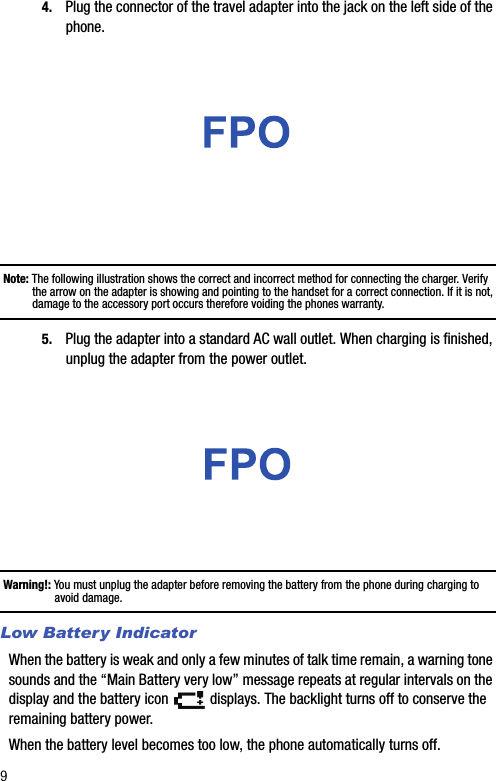 94. Plug the connector of the travel adapter into the jack on the left side of the phone. Note: The following illustration shows the correct and incorrect method for connecting the charger. Verify the arrow on the adapter is showing and pointing to the handset for a correct connection. If it is not, damage to the accessory port occurs therefore voiding the phones warranty.5. Plug the adapter into a standard AC wall outlet. When charging is finished, unplug the adapter from the power outlet.Warning!: You must unplug the adapter before removing the battery from the phone during charging to avoid damage.Low Battery IndicatorWhen the battery is weak and only a few minutes of talk time remain, a warning tone sounds and the “Main Battery very low” message repeats at regular intervals on the display and the battery icon   displays. The backlight turns off to conserve the remaining battery power.When the battery level becomes too low, the phone automatically turns off.