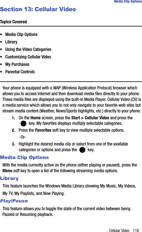 Cellular Video 118Media Clip OptionsSection 13: Cellular VideoTopics Covered• Media Clip Options•Library• Using the Video Categories• Customizing Cellular Video•My Purchases• Parental ControlsYour phone is equipped with a WAP (Wireless Application Protocol) browser which allows you to access Internet and then download media files directly to your phone.  These media files are displayed using the built-in Media Player. Cellular Video (CV) is a media service which allows you to not only navigate to your favorite web sites but stream media content (Weather, News/Sports highlights, etc.) directly to your phone. 1. On the Home screen, press the Start &gt; Cellular Video and press the  key. My favorites displays multiply selectable categories.2. Press the Favorites soft key to view multiple selectable options.-Or-3. Highlight the desired media clip or select from one of the available categories or options and press the   key.Media Clip OptionsWith the media currently active on the phone (either playing or paused), press the Menu soft key to open a list of the following streaming media options.LibraryThis feature launches the Windows Media Library showing My Music, My Videos, My TV, My Playlists, and Now Playing.Play/PauseThis feature allows you to toggle the state of the current video between being Paused or Resuming playback.