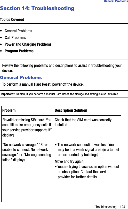 Troubleshooting 124General ProblemsSection 14: TroubleshootingTopics Covered• General Problems• Call Problems• Power and Charging Problems• Program ProblemsReview the following problems and descriptions to assist in troubleshooting your device.General ProblemsTo perform a manual Hard Reset, power off the device.Important!: Caution, if you perform a manual Hard Reset, the storage and setting is also initialized.Problem Description Solution“Invalid or missing SIM card. You can still make emergency calls if your service provider supports it” displaysCheck that the SIM card was correctly installed.“No network coverage,” “Error unable to connect. No network coverage.” or “Message sending failed” displays• The network connection was lost. You may be in a weak signal area (in a tunnel or surrounded by buildings).Move and try again.• You are trying to access an option without a subscription. Contact the service provider for further details.