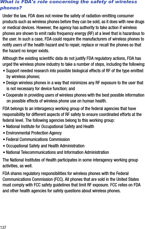 137What is FDA&apos;s role concerning the safety of wireless phones?Under the law, FDA does not review the safety of radiation-emitting consumer products such as wireless phones before they can be sold, as it does with new drugs or medical devices. However, the agency has authority to take action if wireless phones are shown to emit radio frequency energy (RF) at a level that is hazardous to the user. In such a case, FDA could require the manufacturers of wireless phones to notify users of the health hazard and to repair, replace or recall the phones so that the hazard no longer exists.Although the existing scientific data do not justify FDA regulatory actions, FDA has urged the wireless phone industry to take a number of steps, including the following:• Support needed research into possible biological effects of RF of the type emitted by wireless phones;• Design wireless phones in a way that minimizes any RF exposure to the user that is not necessary for device function; and• Cooperate in providing users of wireless phones with the best possible information on possible effects of wireless phone use on human health.FDA belongs to an interagency working group of the federal agencies that have responsibility for different aspects of RF safety to ensure coordinated efforts at the federal level. The following agencies belong to this working group:• National Institute for Occupational Safety and Health • Environmental Protection Agency• Federal Communications Commission• Occupational Safety and Health Administration• National Telecommunications and Information AdministrationThe National Institutes of Health participates in some interagency working group activities, as well.FDA shares regulatory responsibilities for wireless phones with the Federal Communications Commission (FCC). All phones that are sold in the United States must comply with FCC safety guidelines that limit RF exposure. FCC relies on FDA and other health agencies for safety questions about wireless phones.