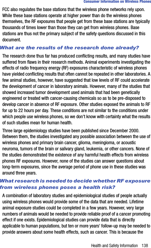 Health and Safety Information 138Consumer Information on Wireless PhonesFCC also regulates the base stations that the wireless phone networks rely upon. While these base stations operate at higher power than do the wireless phones themselves, the RF exposures that people get from these base stations are typically thousands of times lower than those they can get from wireless phones. Base stations are thus not the primary subject of the safety questions discussed in this document.What are the results of the research done already?The research done thus far has produced conflicting results, and many studies have suffered from flaws in their research methods. Animal experiments investigating the effects of radio frequency energy (RF) exposures characteristic of wireless phones have yielded conflicting results that often cannot be repeated in other laboratories. A few animal studies, however, have suggested that low levels of RF could accelerate the development of cancer in laboratory animals. However, many of the studies that showed increased tumor development used animals that had been genetically engineered or treated with cancer-causing chemicals so as to be pre-disposed to develop cancer in absence of RF exposure. Other studies exposed the animals to RF for up to 22 hours per day. These conditions are not similar to the conditions under which people use wireless phones, so we don&apos;t know with certainty what the results of such studies mean for human health.Three large epidemiology studies have been published since December 2000. Between them, the studies investigated any possible association between the use of wireless phones and primary brain cancer, glioma, meningioma, or acoustic neuroma, tumors of the brain or salivary gland, leukemia, or other cancers. None of the studies demonstrated the existence of any harmful health effects from wireless phones RF exposures. However, none of the studies can answer questions about long-term exposures, since the average period of phone use in these studies was around three years.What research is needed to decide whether RF exposure from wireless phones poses a health risk?A combination of laboratory studies and epidemiological studies of people actually using wireless phones would provide some of the data that are needed. Lifetime animal exposure studies could be completed in a few years. However, very large numbers of animals would be needed to provide reliable proof of a cancer promoting effect if one exists. Epidemiological studies can provide data that is directly applicable to human populations, but ten or more years&apos; follow-up may be needed to provide answers about some health effects, such as cancer. This is because the 