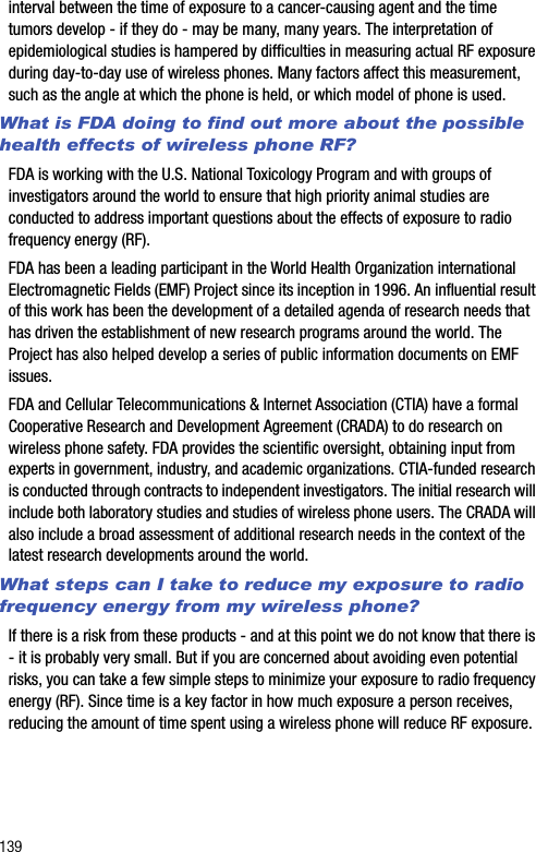 139interval between the time of exposure to a cancer-causing agent and the time tumors develop - if they do - may be many, many years. The interpretation of epidemiological studies is hampered by difficulties in measuring actual RF exposure during day-to-day use of wireless phones. Many factors affect this measurement, such as the angle at which the phone is held, or which model of phone is used.What is FDA doing to find out more about the possible health effects of wireless phone RF?FDA is working with the U.S. National Toxicology Program and with groups of investigators around the world to ensure that high priority animal studies are conducted to address important questions about the effects of exposure to radio frequency energy (RF).FDA has been a leading participant in the World Health Organization international Electromagnetic Fields (EMF) Project since its inception in 1996. An influential result of this work has been the development of a detailed agenda of research needs that has driven the establishment of new research programs around the world. The Project has also helped develop a series of public information documents on EMF issues.FDA and Cellular Telecommunications &amp; Internet Association (CTIA) have a formal Cooperative Research and Development Agreement (CRADA) to do research on wireless phone safety. FDA provides the scientific oversight, obtaining input from experts in government, industry, and academic organizations. CTIA-funded research is conducted through contracts to independent investigators. The initial research will include both laboratory studies and studies of wireless phone users. The CRADA will also include a broad assessment of additional research needs in the context of the latest research developments around the world.What steps can I take to reduce my exposure to radio frequency energy from my wireless phone?If there is a risk from these products - and at this point we do not know that there is - it is probably very small. But if you are concerned about avoiding even potential risks, you can take a few simple steps to minimize your exposure to radio frequency energy (RF). Since time is a key factor in how much exposure a person receives, reducing the amount of time spent using a wireless phone will reduce RF exposure.