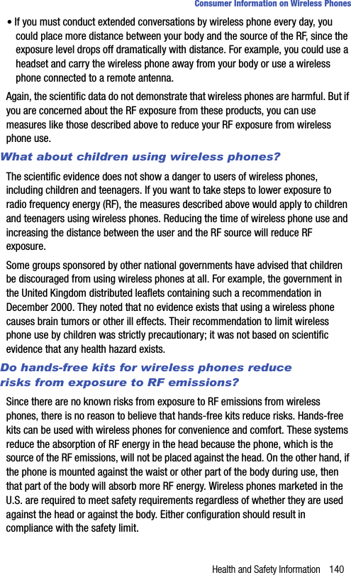 Health and Safety Information 140Consumer Information on Wireless Phones• If you must conduct extended conversations by wireless phone every day, you could place more distance between your body and the source of the RF, since the exposure level drops off dramatically with distance. For example, you could use a headset and carry the wireless phone away from your body or use a wireless phone connected to a remote antenna.Again, the scientific data do not demonstrate that wireless phones are harmful. But if you are concerned about the RF exposure from these products, you can use measures like those described above to reduce your RF exposure from wireless phone use.What about children using wireless phones?The scientific evidence does not show a danger to users of wireless phones, including children and teenagers. If you want to take steps to lower exposure to radio frequency energy (RF), the measures described above would apply to children and teenagers using wireless phones. Reducing the time of wireless phone use and increasing the distance between the user and the RF source will reduce RF exposure.Some groups sponsored by other national governments have advised that children be discouraged from using wireless phones at all. For example, the government in the United Kingdom distributed leaflets containing such a recommendation in December 2000. They noted that no evidence exists that using a wireless phone causes brain tumors or other ill effects. Their recommendation to limit wireless phone use by children was strictly precautionary; it was not based on scientific evidence that any health hazard exists.Do hands-free kits for wireless phones reduce risks from exposure to RF emissions?Since there are no known risks from exposure to RF emissions from wireless phones, there is no reason to believe that hands-free kits reduce risks. Hands-free kits can be used with wireless phones for convenience and comfort. These systems reduce the absorption of RF energy in the head because the phone, which is the source of the RF emissions, will not be placed against the head. On the other hand, if the phone is mounted against the waist or other part of the body during use, then that part of the body will absorb more RF energy. Wireless phones marketed in the U.S. are required to meet safety requirements regardless of whether they are used against the head or against the body. Either configuration should result in compliance with the safety limit.
