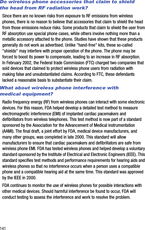 141Do wireless phone accessories that claim to shield the head from RF radiation work?Since there are no known risks from exposure to RF emissions from wireless phones, there is no reason to believe that accessories that claim to shield the head from those emissions reduce risks. Some products that claim to shield the user from RF absorption use special phone cases, while others involve nothing more than a metallic accessory attached to the phone. Studies have shown that these products generally do not work as advertised. Unlike &quot;hand-free&quot; kits, these so-called &quot;shields&quot; may interfere with proper operation of the phone. The phone may be forced to boost its power to compensate, leading to an increase in RF absorption. In February 2002, the Federal trade Commission (FTC) charged two companies that sold devices that claimed to protect wireless phone users from radiation with making false and unsubstantiated claims. According to FTC, these defendants lacked a reasonable basis to substantiate their claim.What about wireless phone interference with medical equipment?Radio frequency energy (RF) from wireless phones can interact with some electronic devices. For this reason, FDA helped develop a detailed test method to measure electromagnetic interference (EMI) of implanted cardiac pacemakers and defibrillators from wireless telephones. This test method is now part of a standard sponsored by the Association for the Advancement of Medical instrumentation (AAMI). The final draft, a joint effort by FDA, medical device manufacturers, and many other groups, was completed in late 2000. This standard will allow manufacturers to ensure that cardiac pacemakers and defibrillators are safe from wireless phone EMI. FDA has tested wireless phones and helped develop a voluntary standard sponsored by the Institute of Electrical and Electronic Engineers (IEEE). This standard specifies test methods and performance requirements for hearing aids and wireless phones so that no interference occurs when a person uses a compatible phone and a compatible hearing aid at the same time. This standard was approved by the IEEE in 2000.FDA continues to monitor the use of wireless phones for possible interactions with other medical devices. Should harmful interference be found to occur, FDA will conduct testing to assess the interference and work to resolve the problem.