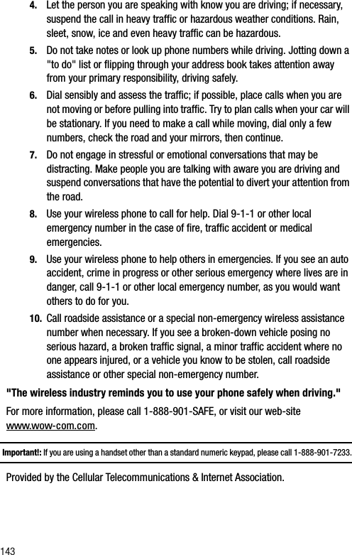 1434. Let the person you are speaking with know you are driving; if necessary, suspend the call in heavy traffic or hazardous weather conditions. Rain, sleet, snow, ice and even heavy traffic can be hazardous.5. Do not take notes or look up phone numbers while driving. Jotting down a &quot;to do&quot; list or flipping through your address book takes attention away from your primary responsibility, driving safely.6. Dial sensibly and assess the traffic; if possible, place calls when you are not moving or before pulling into traffic. Try to plan calls when your car will be stationary. If you need to make a call while moving, dial only a few numbers, check the road and your mirrors, then continue.7. Do not engage in stressful or emotional conversations that may be distracting. Make people you are talking with aware you are driving and suspend conversations that have the potential to divert your attention from the road.8. Use your wireless phone to call for help. Dial 9-1-1 or other local emergency number in the case of fire, traffic accident or medical emergencies. 9. Use your wireless phone to help others in emergencies. If you see an auto accident, crime in progress or other serious emergency where lives are in danger, call 9-1-1 or other local emergency number, as you would want others to do for you.10. Call roadside assistance or a special non-emergency wireless assistance number when necessary. If you see a broken-down vehicle posing no serious hazard, a broken traffic signal, a minor traffic accident where no one appears injured, or a vehicle you know to be stolen, call roadside assistance or other special non-emergency number.&quot;The wireless industry reminds you to use your phone safely when driving.&quot;For more information, please call 1-888-901-SAFE, or visit our web-site www.wow-com.com. Important!: If you are using a handset other than a standard numeric keypad, please call 1-888-901-7233.Provided by the Cellular Telecommunications &amp; Internet Association.