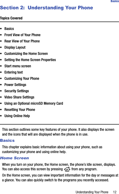 Understanding Your Phone 12BasicsSection 2:  Understanding Your PhoneTopics Covered•Basics• Front View of Your Phone• Rear View of Your Phone• Display Layout• Customizing the Home Screen• Setting the Home Screen Properties• Start menu screen• Entering text• Customizing Your Phone• Power Settings• Security Settings• Video Share Settings• Using an Optional microSD Memory Card• Resetting Your Phone• Using Online HelpThis section outlines some key features of your phone. It also displays the screen and the icons that will are displayed when the phone is in use.BasicsThis chapter explains basic information about using your phone, such as customizing your phone and using online help.Home ScreenWhen you turn on your phone, the Home screen, the phone’s Idle screen, displays. You can also access this screen by pressing   from any program.On the Home screen, you can view important information for the day or messages at a glance. You can also quickly switch to the programs you recently accessed.