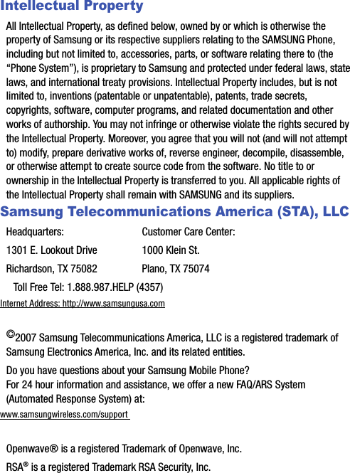 Intellectual PropertyAll Intellectual Property, as defined below, owned by or which is otherwise the property of Samsung or its respective suppliers relating to the SAMSUNG Phone, including but not limited to, accessories, parts, or software relating there to (the “Phone System”), is proprietary to Samsung and protected under federal laws, state laws, and international treaty provisions. Intellectual Property includes, but is not limited to, inventions (patentable or unpatentable), patents, trade secrets, copyrights, software, computer programs, and related documentation and other works of authorship. You may not infringe or otherwise violate the rights secured by the Intellectual Property. Moreover, you agree that you will not (and will not attempt to) modify, prepare derivative works of, reverse engineer, decompile, disassemble, or otherwise attempt to create source code from the software. No title to or ownership in the Intellectual Property is transferred to you. All applicable rights of the Intellectual Property shall remain with SAMSUNG and its suppliers.Samsung Telecommunications America (STA), LLCHeadquarters: Customer Care Center:1301 E. Lookout Drive 1000 Klein St.Richardson, TX 75082 Plano, TX 75074  Toll Free Tel: 1.888.987.HELP (4357)Internet Address: http://www.samsungusa.com©2007 Samsung Telecommunications America, LLC is a registered trademark of Samsung Electronics America, Inc. and its related entities.Do you have questions about your Samsung Mobile Phone? For 24 hour information and assistance, we offer a new FAQ/ARS System (Automated Response System) at:www.samsungwireless.com/support Openwave® is a registered Trademark of Openwave, Inc.RSA® is a registered Trademark RSA Security, Inc.
