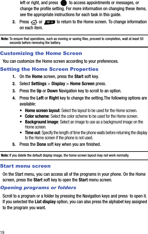 19left or right, and press   to access appointments or messages, or change the profile setting. For more information on changing these items, see the appropriate instructions for each task in this guide.2. Press   or   to return to the Home screen. To change information on each item.Note: To ensure that operations, such as moving or saving files, proceed to completion, wait at least 50 seconds before removing the battery.Customizing the Home ScreenYou can customize the Home screen according to your preferences.Setting the Home Screen Properties1. On the Home screen, press the Start soft key.2. Select Settings &gt; Display &gt; Home Screen press.3. Press the Up or Down Navigation key to scroll to an option.4. Press the Left or Right key to change the setting.The following options are available:• Home screen layout: Select the layout to be used for the Home screen.• Color scheme: Select the color scheme to be used for the Home screen.• Background image: Select an image to use as a background image on the Home screen.• Time out: Specify the length of time the phone waits before returning the display to the Home screen if the phone is not used.5. Press the Done soft key when you are finished.Note: If you delete the default display image, the home screen layout may not work normally.Start menu screenOn the Start menu, you can access all of the programs in your phone. On the Home screen, press the Start soft key to open the Start menu screen.Opening programs or foldersScroll to a program or a folder by pressing the Navigation keys and press  to open it. If you selected the List display option, you can also press the alphabet key assigned to the program you want.