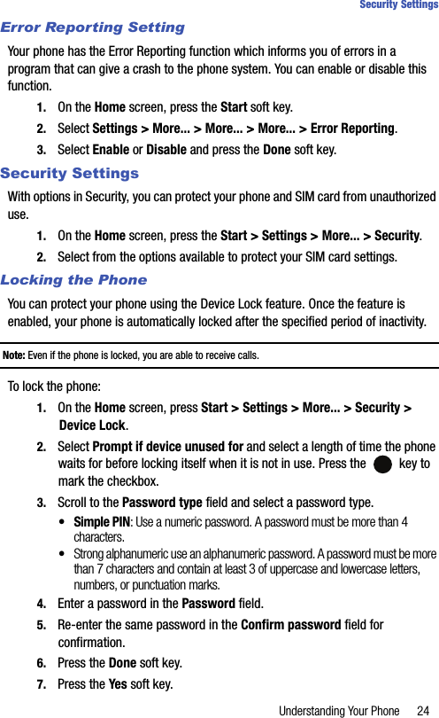 Understanding Your Phone 24Security SettingsError Reporting SettingYour phone has the Error Reporting function which informs you of errors in a program that can give a crash to the phone system. You can enable or disable this function.1. On the Home screen, press the Start soft key.2. Select Settings &gt; More... &gt; More... &gt; More... &gt; Error Reporting.3. Select Enable or Disable and press the Done soft key.Security SettingsWith options in Security, you can protect your phone and SIM card from unauthorized use.1. On the Home screen, press the Start &gt; Settings &gt; More... &gt; Security.2. Select from the options available to protect your SIM card settings.Locking the PhoneYou can protect your phone using the Device Lock feature. Once the feature is enabled, your phone is automatically locked after the specified period of inactivity.Note: Even if the phone is locked, you are able to receive calls.To lock the phone:1. On the Home screen, press Start &gt; Settings &gt; More... &gt; Security &gt; Device Lock.2. Select Prompt if device unused for and select a length of time the phone waits for before locking itself when it is not in use. Press the   key to mark the checkbox.3. Scroll to the Password type field and select a password type.•Simple PIN: Use a numeric password. A password must be more than 4 characters.•Strong alphanumeric use an alphanumeric password. A password must be more than 7 characters and contain at least 3 of uppercase and lowercase letters, numbers, or punctuation marks.4. Enter a password in the Password field.5. Re-enter the same password in the Confirm password field for confirmation.6. Press the Done soft key.7. Press the Yes soft key.