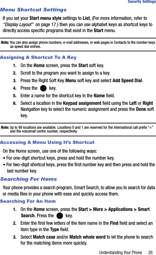 Understanding Your Phone 26Security SettingsMenu Shortcut SettingsIf you set your Start menu style settings to List, (For more information, refer to “Display Layout”  on page 17.) then you can use alphabet keys as shortcut keys to directly access specific programs that exist in the Start menu.Note: You can also assign phone numbers, e-mail addresses, or web pages in Contacts to the number keys as speed dial entries.Assigning A Shortcut To A Key1. On the Home screen, press the Start soft key.2. Scroll to the program you want to assign to a key.3. Press the Right Soft Key Menu soft key and select Add Speed Dial.4. Press the   key.5. Enter a name for the shortcut key in the Name field.6. Select a location in the Keypad assignment field using the Left or Right Navigation key to select the numeric assignment and press the Done soft key.Note: Up to 99 locations are available. Locations 0 and 1 are reserved for the international call prefix “+” and the voicemail centre number, respectively.Accessing A Menu Using It’s ShortcutOn the Home screen, use one of the following ways:• For one-digit shortcut keys, press and hold the number key.• For two-digit shortcut keys, press the first number key and then press and hold the last number key.Searching For ItemsYour phone provides a search program, Smart Search, to allow you to search for data or media files in your phone with ease and quickly access them.Searching For An Item1. On the Home screen, press the Start &gt; More &gt; Applications &gt; Smart Search. Press the   key.2. Enter the first few letters of the item name in the Find field and select an item type in the Type field.3. Select Match case and/or Match whole word to let the phone to search for the matching items more quickly.