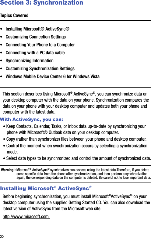 33Section 3: SynchronizationTopics Covered• Installing Microsoft® ActiveSync®• Customizing Connection Settings• Connecting Your Phone to a Computer• Connecting with a PC data cable• Synchronizing Information• Customizing Synchronization Settings• Windows Mobile Device Center 6 for Windows VistaThis section describes Using Microsoft® ActiveSync®, you can synchronize data on your desktop computer with the data on your phone. Synchronization compares the data on your phone with your desktop computer and updates both your phone and computer with the latest data.With ActiveSync, you can:• Keep Contacts, Calendar, Tasks, or Inbox data up-to-date by synchronizing your phone with Microsoft® Outlook data on your desktop computer.• Copy (rather than synchronize) files between your phone and desktop computer.• Control the moment when synchronization occurs by selecting a synchronization mode.• Select data types to be synchronized and control the amount of synchronized data.Warning!: Microsoft® ActiveSync® synchronizes two devices using the latest data.Therefore, if you delete some specific data from the phone after synchronization, and then perform a synchronization again, the corresponding data on the computer is deleted. Be careful not to lose important data.Installing Microsoft® ActiveSync®Before beginning synchronization, you must install Microsoft®ActiveSync® on your desktop computer using the supplied Getting Started CD. You can also download the latest version of ActiveSync from the Microsoft web site. http://www.microsoft.com 