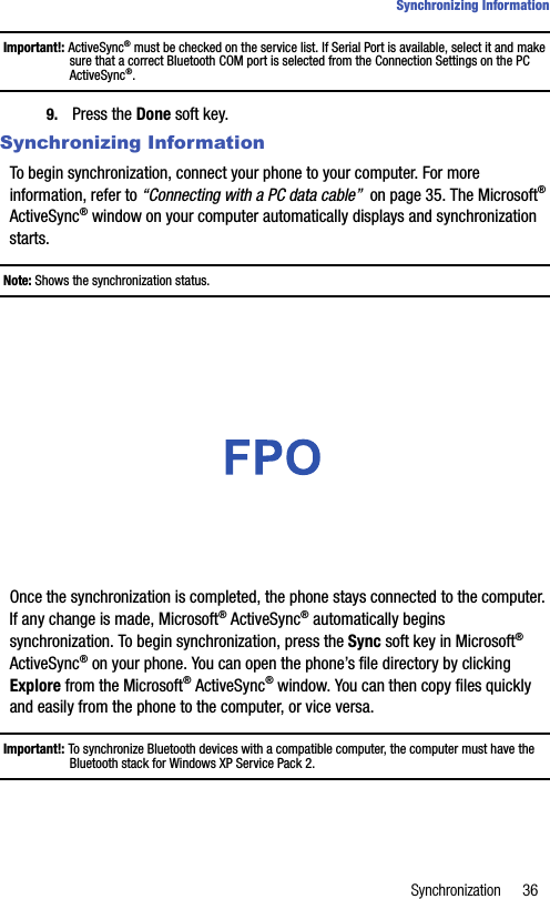 Synchronization 36Synchronizing InformationImportant!: ActiveSync® must be checked on the service list. If Serial Port is available, select it and make sure that a correct Bluetooth COM port is selected from the Connection Settings on the PC ActiveSync®.9. Press the Done soft key.Synchronizing InformationTo begin synchronization, connect your phone to your computer. For more information, refer to “Connecting with a PC data cable”  on page 35. The Microsoft® ActiveSync® window on your computer automatically displays and synchronization starts.Note: Shows the synchronization status.Once the synchronization is completed, the phone stays connected to the computer. If any change is made, Microsoft® ActiveSync® automatically begins synchronization. To begin synchronization, press the Sync soft key in Microsoft® ActiveSync® on your phone. You can open the phone’s file directory by clicking Explore from the Microsoft® ActiveSync® window. You can then copy files quickly and easily from the phone to the computer, or vice versa.Important!: To synchronize Bluetooth devices with a compatible computer, the computer must have the Bluetooth stack for Windows XP Service Pack 2.