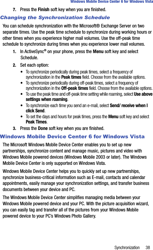 Synchronization 38Windows Mobile Device Center 6 for Windows Vista7. Press the Finish soft key when you are finished.Changing the Synchronization ScheduleYou can schedule synchronization with the Microsoft® Exchange Server on two separate times. Use the peak time schedule to synchronize during working hours or other times when you experience higher mail volumes. Use the off-peak time schedule to synchronize during times when you experience lower mail volumes.1. In ActiveSync® on your phone, press the Menu soft key and select Schedule.2. Set each option:•To synchronize periodically during peak times, select a frequency of synchronization in the Peak times field. Choose from the available options.•To synchronize periodically during off-peak times, select a frequency of synchronization in the Off-peak times field. Choose from the available options.•To use the peak time and off-peak time setting while roaming, select Use above settings when roaming.•To synchronize each time you send an e-mail, select Send/ receive when I click Send.•To set the days and hours for peak times, press the Menu soft key and select Peak Times.3. Press the Done soft key when you are finished.Windows Mobile Device Center 6 for Windows VistaThe Microsoft Windows Mobile Device Center enables you to set up new partnerships, synchronize content and manage music, pictures and video with Windows Mobile powered devices (Windows Mobile 2003 or later). The Windows Mobile Device Center is only supported on Windows Vista.Windows Mobile Device Center helps you to quickly set up new partnerships, synchronize business-critical information such as E-mail, contacts and calendar appointments, easily manage your synchronization settings, and transfer business documents between your device and PC.The Windows Mobile Device Center simplifies managing media between your Windows Mobile powered device and your PC. With the picture acquisition wizard, you can easily tag and transfer all of the pictures from your Windows Mobile powered device to your PC’s Windows Photo Gallery.