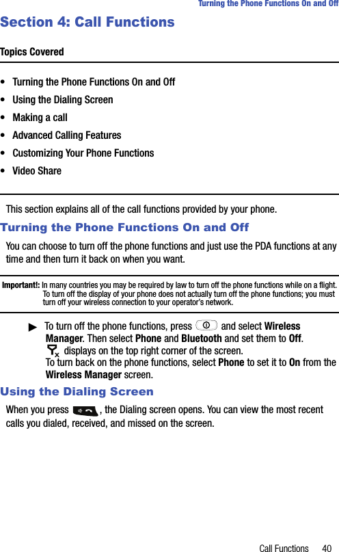 Call Functions 40Turning the Phone Functions On and OffSection 4: Call FunctionsTopics Covered• Turning the Phone Functions On and Off• Using the Dialing Screen• Making a call• Advanced Calling Features• Customizing Your Phone Functions• Video ShareThis section explains all of the call functions provided by your phone.Turning the Phone Functions On and OffYou can choose to turn off the phone functions and just use the PDA functions at any time and then turn it back on when you want.Important!: In many countries you may be required by law to turn off the phone functions while on a flight. To turn off the display of your phone does not actually turn off the phone functions; you must turn off your wireless connection to your operator’s network.ᮣTo turn off the phone functions, press   and select Wireless Manager. Then select Phone and Bluetooth and set them to Off.   displays on the top right corner of the screen. To turn back on the phone functions, select Phone to set it to On from the Wireless Manager screen.Using the Dialing ScreenWhen you press  , the Dialing screen opens. You can view the most recent calls you dialed, received, and missed on the screen.