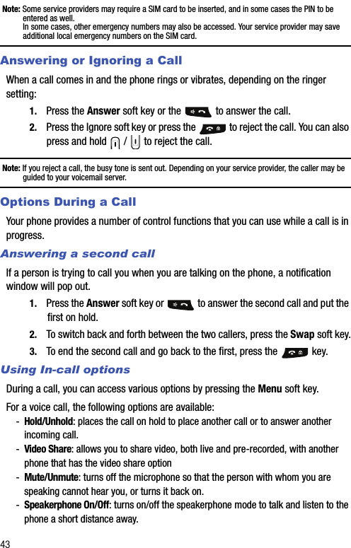 43Note: Some service providers may require a SIM card to be inserted, and in some cases the PIN to be entered as well.In some cases, other emergency numbers may also be accessed. Your service provider may save additional local emergency numbers on the SIM card.Answering or Ignoring a CallWhen a call comes in and the phone rings or vibrates, depending on the ringer setting:1. Press the Answer soft key or the   to answer the call.2. Press the Ignore soft key or press the   to reject the call. You can also press and hold   /   to reject the call.Note: If you reject a call, the busy tone is sent out. Depending on your service provider, the caller may be guided to your voicemail server.Options During a CallYour phone provides a number of control functions that you can use while a call is in progress.Answering a second callIf a person is trying to call you when you are talking on the phone, a notification window will pop out. 1. Press the Answer soft key or   to answer the second call and put the first on hold.2. To switch back and forth between the two callers, press the Swap soft key.3. To end the second call and go back to the first, press the   key.Using In-call optionsDuring a call, you can access various options by pressing the Menu soft key.For a voice call, the following options are available:-Hold/Unhold: places the call on hold to place another call or to answer another incoming call.-Video Share: allows you to share video, both live and pre-recorded, with another phone that has the video share option-Mute/Unmute: turns off the microphone so that the person with whom you are speaking cannot hear you, or turns it back on.-Speakerphone On/Off: turns on/off the speakerphone mode to talk and listen to the phone a short distance away.