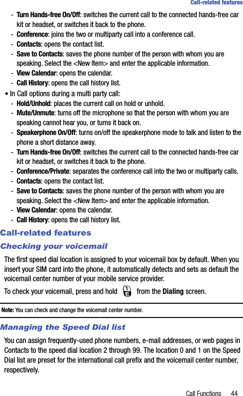 Call Functions 44Call-related features-Turn Hands-free On/Off: switches the current call to the connected hands-free car kit or headset, or switches it back to the phone.-Conference: joins the two or multiparty call into a conference call.-Contacts: opens the contact list.-Save to Contacts: saves the phone number of the person with whom you are speaking. Select the &lt;New Item&gt; and enter the applicable information.-View Calendar: opens the calendar.-Call History: opens the call history list.• In Call options during a multi party call:-Hold/Unhold: places the current call on hold or unhold. -Mute/Unmute: turns off the microphone so that the person with whom you are speaking cannot hear you, or turns it back on.-Speakerphone On/Off: turns on/off the speakerphone mode to talk and listen to the phone a short distance away.-Turn Hands-free On/Off: switches the current call to the connected hands-free car kit or headset, or switches it back to the phone.-Conference/Private: separates the conference call into the two or multiparty calls.-Contacts: opens the contact list.-Save to Contacts: saves the phone number of the person with whom you are speaking. Select the &lt;New Item&gt; and enter the applicable information.-View Calendar: opens the calendar.-Call History: opens the call history list.Call-related featuresChecking your voicemailThe first speed dial location is assigned to your voicemail box by default. When you insert your SIM card into the phone, it automatically detects and sets as default the voicemail center number of your mobile service provider.To check your voicemail, press and hold   from the Dialing screen.Note: You can check and change the voicemail center number. Managing the Speed Dial listYou can assign frequently-used phone numbers, e-mail addresses, or web pages in Contacts to the speed dial location 2 through 99. The location 0 and 1 on the Speed Dial list are preset for the international call prefix and the voicemail center number, respectively.