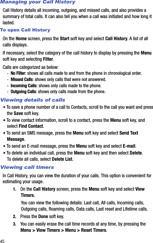 45Managing your Call HistoryCall History details all incoming, outgoing, and missed calls, and also provides a summary of total calls. It can also tell you when a call was initiated and how long it lasted.To open Call HistoryOn the Home screen, press the Start soft key and select Call History. A list of all calls displays.If necessary, select the category of the call history to display by pressing the Menu soft key and selecting Filter.Calls are categorized as below:-No Filter: shows all calls made to and from the phone in chronological order.-Missed Calls: shows only calls that were not answered.-Incoming Calls: shows only calls made to the phone.-Outgoing Calls: shows only calls made from the phone.Viewing details of calls• To save a phone number of a call to Contacts, scroll to the call you want and press the Save soft key.• To view contact information, scroll to a contact, press the Menu soft key, and select Find Contact.• To send an SMS message, press the Menu soft key and select Send Text Message.• To send an E-mail message, press the Menu soft key and select E-mail.• To delete an individual call, press the Menu soft key and then select Delete. To delete all calls, select Delete List.Viewing call timersIn Call History, you can view the duration of your calls. This option is convenient for estimating your usage.1. On the Call History screen, press the Menu soft key and select View Timers. You can view the following details: Last call, All calls, Incoming calls, Outgoing calls, Roaming calls, Data calls, Last reset and Lifetime calls. 2. Press the Done soft key. 3. You can easily erase the call time records at any time, by pressing the Menu &gt; View Timers &gt; Menu &gt; Reset Timers.