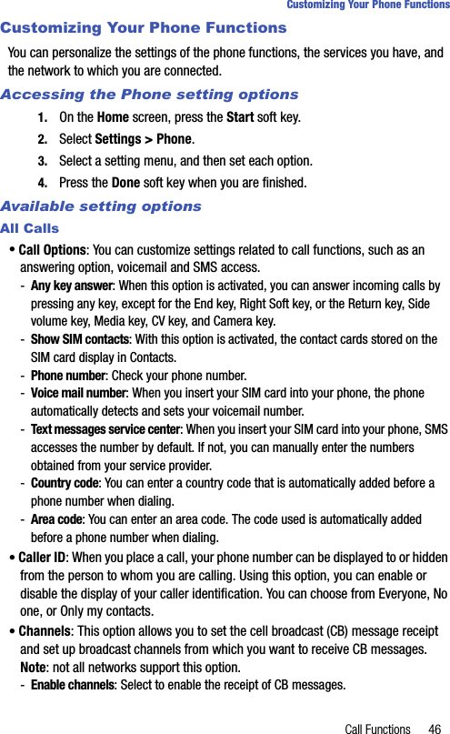 Call Functions 46Customizing Your Phone FunctionsCustomizing Your Phone FunctionsYou can personalize the settings of the phone functions, the services you have, and the network to which you are connected.Accessing the Phone setting options1. On the Home screen, press the Start soft key.2. Select Settings &gt; Phone.3. Select a setting menu, and then set each option.4. Press the Done soft key when you are finished.Available setting optionsAll Calls• Call Options: You can customize settings related to call functions, such as an answering option, voicemail and SMS access.-Any key answer: When this option is activated, you can answer incoming calls by pressing any key, except for the End key, Right Soft key, or the Return key, Side volume key, Media key, CV key, and Camera key.-Show SIM contacts: With this option is activated, the contact cards stored on the SIM card display in Contacts.-Phone number: Check your phone number.-Voice mail number: When you insert your SIM card into your phone, the phone automatically detects and sets your voicemail number.-Text messages service center: When you insert your SIM card into your phone, SMS accesses the number by default. If not, you can manually enter the numbers obtained from your service provider. -Country code: You can enter a country code that is automatically added before a phone number when dialing.-Area code: You can enter an area code. The code used is automatically added before a phone number when dialing.• Caller ID: When you place a call, your phone number can be displayed to or hidden from the person to whom you are calling. Using this option, you can enable or disable the display of your caller identification. You can choose from Everyone, No one, or Only my contacts.• Channels: This option allows you to set the cell broadcast (CB) message receipt and set up broadcast channels from which you want to receive CB messages. Note: not all networks support this option.-Enable channels: Select to enable the receipt of CB messages.