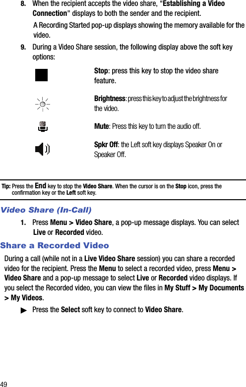 498. When the recipient accepts the video share, “Establishing a Video Connection&quot; displays to both the sender and the recipient.A Recording Started pop-up displays showing the memory available for the video.9. During a Video Share session, the following display above the soft key options:Tip: Press the End key to stop the Video Share. When the cursor is on the Stop icon, press the confirmation key or the Left soft key.Video Share (In-Call)1. Press Menu &gt; Video Share, a pop-up message displays. You can select Live or Recorded video.Share a Recorded VideoDuring a call (while not in a Live Video Share session) you can share a recorded video for the recipient. Press the Menu to select a recorded video, press Menu &gt; Video Share and a pop-up message to select Live or Recorded video displays. If you select the Recorded video, you can view the files in My Stuff &gt; My Documents &gt; My Videos.ᮣPress the Select soft key to connect to Video Share.Stop: press this key to stop the video share feature.Brightness: press this key to adjust the brightness for the video.Mute: Press this key to turn the audio off.Spkr Off: the Left soft key displays Speaker On or Speaker Off.