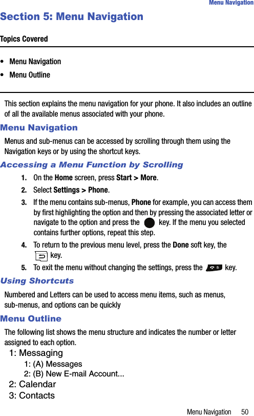 Menu Navigation 50Menu NavigationSection 5: Menu NavigationTopics Covered• Menu Navigation• Menu OutlineThis section explains the menu navigation for your phone. It also includes an outline of all the available menus associated with your phone.Menu NavigationMenus and sub-menus can be accessed by scrolling through them using the Navigation keys or by using the shortcut keys.Accessing a Menu Function by Scrolling1. On the Home screen, press Start &gt; More.2. Select Settings &gt; Phone.3. If the menu contains sub-menus, Phone for example, you can access them by first highlighting the option and then by pressing the associated letter or navigate to the option and press the   key. If the menu you selected contains further options, repeat this step.4. To return to the previous menu level, press the Done soft key, the  key.5. To exit the menu without changing the settings, press the   key.Using ShortcutsNumbered and Letters can be used to access menu items, such as menus, sub-menus, and options can be quicklyMenu OutlineThe following list shows the menu structure and indicates the number or letter assigned to each option.1: Messaging1: (A) Messages2: (B) New E-mail Account...2: Calendar3: Contacts