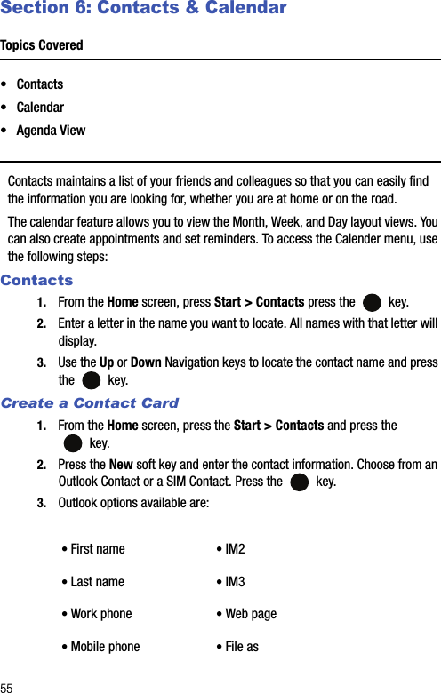 55Section 6: Contacts &amp; CalendarTopics Covered•Contacts• Calendar• Agenda ViewContacts maintains a list of your friends and colleagues so that you can easily find the information you are looking for, whether you are at home or on the road.The calendar feature allows you to view the Month, Week, and Day layout views. You can also create appointments and set reminders. To access the Calender menu, use the following steps: Contacts1. From the Home screen, press Start &gt; Contacts press the   key.2. Enter a letter in the name you want to locate. All names with that letter will display.3. Use the Up or Down Navigation keys to locate the contact name and press the  key.Create a Contact Card1. From the Home screen, press the Start &gt; Contacts and press the  key.2. Press the New soft key and enter the contact information. Choose from an Outlook Contact or a SIM Contact. Press the   key.3. Outlook options available are:• First name • IM2• Last name • IM3• Work phone • Web page• Mobile phone • File as