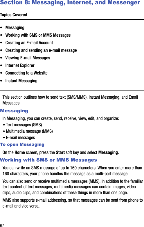 67Section 8: Messaging, Internet, and MessengerTopics Covered• Messaging• Working with SMS or MMS Messages• Creating an E-mail Account• Creating and sending an e-mail message• Viewing E-mail Messages• Internet Explorer• Connecting to a Website• Instant MessagingThis section outlines how to send text (SMS/MMS), Instant Messaging, and Email Messages. MessagingIn Messaging, you can create, send, receive, view, edit, and organize:• Text messages (SMS)• Multimedia message (MMS)• E-mail messagesTo open MessagingOn the Home screen, press the Start soft key and select Messaging.Working with SMS or MMS MessagesYou can write an SMS message of up to 160 characters. When you enter more than 160 characters, your phone handles the message as a multi-part message.You can also send or receive multimedia messages (MMS). In addition to the familiar text content of text messages, multimedia messages can contain images, video clips, audio clips, and combinations of these things in more than one page.MMS also supports e-mail addressing, so that messages can be sent from phone to e-mail and vice versa.