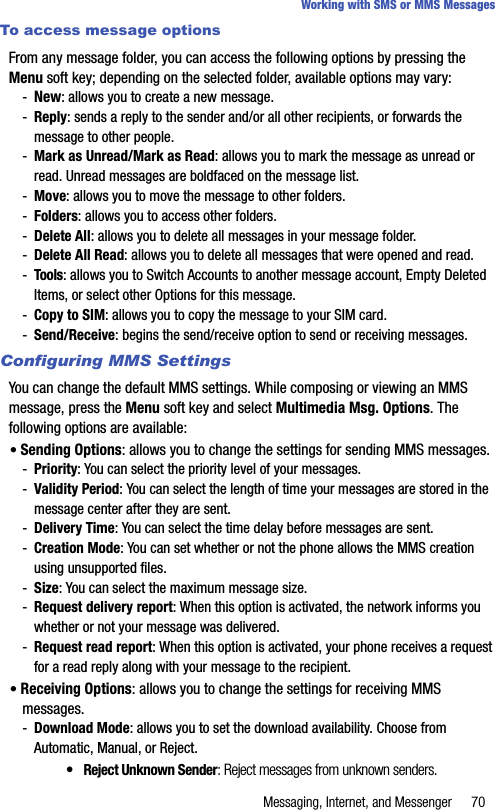 Messaging, Internet, and Messenger 70Working with SMS or MMS MessagesTo access message optionsFrom any message folder, you can access the following options by pressing the Menu soft key; depending on the selected folder, available options may vary:-New: allows you to create a new message.-Reply: sends a reply to the sender and/or all other recipients, or forwards the message to other people.-Mark as Unread/Mark as Read: allows you to mark the message as unread or read. Unread messages are boldfaced on the message list.-Move: allows you to move the message to other folders.-Folders: allows you to access other folders.-Delete All: allows you to delete all messages in your message folder.-Delete All Read: allows you to delete all messages that were opened and read.-Tools: allows you to Switch Accounts to another message account, Empty Deleted Items, or select other Options for this message.-Copy to SIM: allows you to copy the message to your SIM card.-Send/Receive: begins the send/receive option to send or receiving messages.Configuring MMS SettingsYou can change the default MMS settings. While composing or viewing an MMS message, press the Menu soft key and select Multimedia Msg. Options. The following options are available:• Sending Options: allows you to change the settings for sending MMS messages. -Priority: You can select the priority level of your messages.-Validity Period: You can select the length of time your messages are stored in the message center after they are sent.-Delivery Time: You can select the time delay before messages are sent.-Creation Mode: You can set whether or not the phone allows the MMS creation using unsupported files.-Size: You can select the maximum message size.-Request delivery report: When this option is activated, the network informs you whether or not your message was delivered.-Request read report: When this option is activated, your phone receives a request for a read reply along with your message to the recipient.• Receiving Options: allows you to change the settings for receiving MMS messages.-Download Mode: allows you to set the download availability. Choose from Automatic, Manual, or Reject.•Reject Unknown Sender: Reject messages from unknown senders.