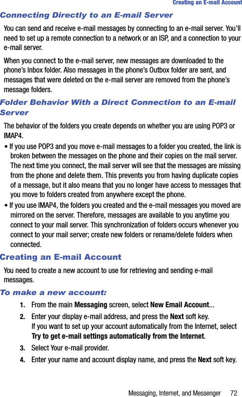 Messaging, Internet, and Messenger 72Creating an E-mail AccountConnecting Directly to an E-mail ServerYou can send and receive e-mail messages by connecting to an e-mail server. You’ll need to set up a remote connection to a network or an ISP, and a connection to your e-mail server.When you connect to the e-mail server, new messages are downloaded to the phone’s Inbox folder. Also messages in the phone’s Outbox folder are sent, and messages that were deleted on the e-mail server are removed from the phone’s message folders.Folder Behavior With a Direct Connection to an E-mail ServerThe behavior of the folders you create depends on whether you are using POP3 or IMAP4.• If you use POP3 and you move e-mail messages to a folder you created, the link is broken between the messages on the phone and their copies on the mail server. The next time you connect, the mail server will see that the messages are missing from the phone and delete them. This prevents you from having duplicate copies of a message, but it also means that you no longer have access to messages that you move to folders created from anywhere except the phone.• If you use IMAP4, the folders you created and the e-mail messages you moved are mirrored on the server. Therefore, messages are available to you anytime you connect to your mail server. This synchronization of folders occurs whenever you connect to your mail server; create new folders or rename/delete folders when connected.Creating an E-mail AccountYou need to create a new account to use for retrieving and sending e-mail messages.To make a new account:1. From the main Messaging screen, select New Email Account...2. Enter your display e-mail address, and press the Next soft key. If you want to set up your account automatically from the Internet, select Try to get e-mail settings automatically from the Internet.3. Select Your e-mail provider. 4. Enter your name and account display name, and press the Next soft key.