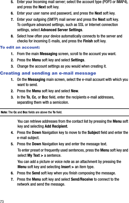 735. Enter your Incoming mail server; select the account type (POP3 or IMAP4), and press the Next soft key.6. Enter your user name and password, and press the Next soft key.7. Enter your outgoing (SMTP) mail server and press the Next soft key.To configure advanced settings, such as SSL or Internet connection settings, select Advanced Server Settings.8. Select how often your device automatically connects to the server and checks for incoming E-mails, and press the Finish soft key.To edit an account:1. From the main Messaging screen, scroll to the account you want.2. Press the Menu soft key and select Settings.3. Change the account settings as you would when creating it.Creating and sending an e-mail message1. On the Messaging main screen, select the e-mail account with which you want to send.2. Press the Menu soft key and select New.3. In the To, Cc, or Bcc field, enter the recipients e-mail addresses, separating them with a semicolon.Note: The Cc and Bcc fields are above the To field.You can retrieve addresses from the contact list by pressing the Menu soft key and selecting Add Recipient.4. Press the Down Navigation key to move to the Subject field and enter the e-mail subject. 5. Press the Down Navigation key and enter the message text. To enter preset or frequently used sentences, press the Menu soft key and select My Text &gt; a sentence.You can add a picture or voice note as an attachment by pressing the Menu soft key and selecting Insert &gt; an item type.6. Press the Send soft key when you finish composing the message.7. Press the Menu soft key and select Send/Receive to connect to the network and send the message.