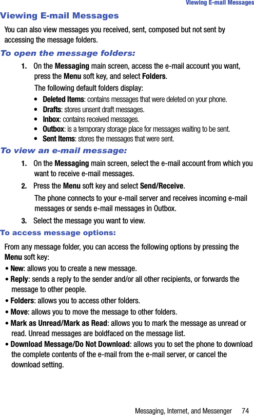 Messaging, Internet, and Messenger 74Viewing E-mail MessagesViewing E-mail MessagesYou can also view messages you received, sent, composed but not sent by accessing the message folders.To open the message folders:1. On the Messaging main screen, access the e-mail account you want, press the Menu soft key, and select Folders. The following default folders display:• Deleted Items: contains messages that were deleted on your phone.• Drafts: stores unsent draft messages.• Inbox: contains received messages.• Outbox: is a temporary storage place for messages waiting to be sent.• Sent Items: stores the messages that were sent.To view an e-mail message:1. On the Messaging main screen, select the e-mail account from which you want to receive e-mail messages.2. Press the Menu soft key and select Send/Receive.The phone connects to your e-mail server and receives incoming e-mail messages or sends e-mail messages in Outbox.3. Select the message you want to view.To access message options:From any message folder, you can access the following options by pressing the Menu soft key:• New: allows you to create a new message.• Reply: sends a reply to the sender and/or all other recipients, or forwards the message to other people.• Folders: allows you to access other folders.• Move: allows you to move the message to other folders.• Mark as Unread/Mark as Read: allows you to mark the message as unread or read. Unread messages are boldfaced on the message list.• Download Message/Do Not Download: allows you to set the phone to download the complete contents of the e-mail from the e-mail server, or cancel the download setting.