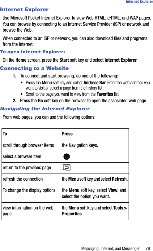 Messaging, Internet, and Messenger 76Internet ExplorerInternet ExplorerUse Microsoft Pocket Internet Explorer to view Web HTML, cHTML, and WAP pages. You can browse by connecting to an Internet Service Provider (ISP) or network and browse the Web. When connected to an ISP or network, you can also download files and programs from the Internet.To open Internet Explorer:On the Home screen, press the Start soft key and select Internet Explorer. Connecting to a Website1. To connect and start browsing, do one of the following:•Press the Menu soft key and select Address Bar. Enter the web address you want to visit or select a page from the history list.•Scroll to the page you want to view from the Favorites list.2. Press the Go soft key on the browser to open the associated web page.Navigating the Internet ExplorerFrom web pages, you can use the following options:To Pressscroll through browser items the Navigation keys.select a browser itemreturn to the previous pagerefresh the connection the Menu soft key and select Refresh.To change the display options the Menu soft key, select View, and select the option you want.view information on the web pagethe Menu soft key and select Tools &gt; Properties.