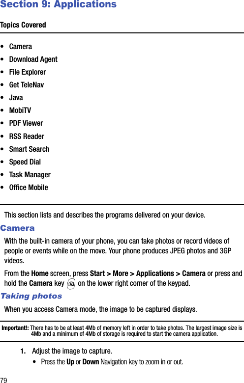 79Section 9: ApplicationsTopics Covered•Camera• Download Agent• File Explorer•Get TeleNav•Java•MobiTV• PDF Viewer• RSS Reader• Smart Search• Speed Dial• Task Manager• Office MobileThis section lists and describes the programs delivered on your device.CameraWith the built-in camera of your phone, you can take photos or record videos of people or events while on the move. Your phone produces JPEG photos and 3GP videos.From the Home screen, press Start &gt; More &gt; Applications &gt; Camera or press and hold the Camera key   on the lower right corner of the keypad.Taking photosWhen you access Camera mode, the image to be captured displays.Important!: There has to be at least 4Mb of memory left in order to take photos. The largest image size is 4Mb and a minimum of 4Mb of storage is required to start the camera application.1. Adjust the image to capture.•Press the Up or Down Navigation key to zoom in or out.