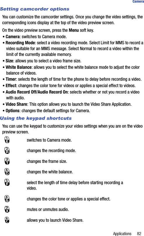 Applications 82CameraSetting camcorder optionsYou can customize the camcorder settings. Once you change the video settings, the corresponding icons display at the top of the video preview screen.On the video preview screen, press the Menu soft key.• Camera: switches to Camera mode.• Recording Mode: select a video recording mode. Select Limit for MMS to record a video suitable for an MMS message. Select Normal to record a video within the limit of the currently available memory.• Size: allows you to select a video frame size.• White Balance: allows you to select the white balance mode to adjust the color balance of videos.• Timer: selects the length of time for the phone to delay before recording a video.• Effect: changes the color tone for videos or applies a special effect to videos.• Audio Record Off/Audio Record On: selects whether or not you record a video with audio.• Video Share: This option allows you to launch the Video Share Application.• Options: changes the default settings for Camera.Using the keypad shortcutsYou can use the keypad to customize your video settings when you are on the video preview screen.switches to Camera mode.changes the recording mode.changes the frame size.changes the white balance.select the length of time delay before starting recording a video.changes the color tone or applies a special effect.mutes or unmutes audio.allows you to launch Video Share.