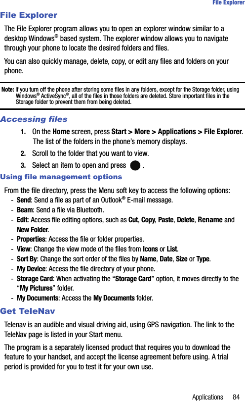Applications 84File ExplorerFile ExplorerThe File Explorer program allows you to open an explorer window similar to a desktop Windows® based system. The explorer window allows you to navigate through your phone to locate the desired folders and files.You can also quickly manage, delete, copy, or edit any files and folders on your phone.Note: If you turn off the phone after storing some files in any folders, except for the Storage folder, using Windows® ActiveSync®, all of the files in those folders are deleted. Store important files in the Storage folder to prevent them from being deleted.Accessing files1. On the Home screen, press Start &gt; More &gt; Applications &gt; File Explorer. The list of the folders in the phone’s memory displays.2. Scroll to the folder that you want to view. 3. Select an item to open and press  . Using file management options From the file directory, press the Menu soft key to access the following options:-Send: Send a file as part of an Outlook® E-mail message.-Beam: Send a file via Bluetooth.-Edit: Access file editing options, such as Cut, Copy, Paste, Delete, Rename and New Folder.-Properties: Access the file or folder properties.-View: Change the view mode of the files from Icons or List.-Sort By: Change the sort order of the files by Name, Date, Size or Type.-My Device: Access the file directory of your phone.-Storage Card: When activating the “Storage Card” option, it moves directly to the “My Pictures” folder.-My Documents: Access the My Documents folder.Get TeleNavTelenav is an audible and visual driving aid, using GPS navigation. The link to the TeleNav page is listed in your Start menu. The program is a separately licensed product that requires you to download the feature to your handset, and accept the license agreement before using. A trial period is provided for you to test it for your own use.
