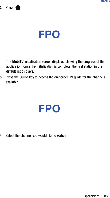 Applications 86MobiTV2. Press .The MobiTV initialization screen displays, showing the progress of the application. Once the initialization is complete, the first station in the default list displays.3. Press the Guide key to access the on-screen TV guide for the channels available.4. Select the channel you would like to watch.