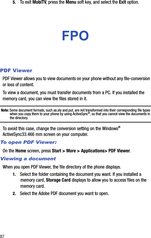 875. To exit MobiTV, press the Menu soft key, and select the Exit option.PDF ViewerPDF Viewer allows you to view documents on your phone without any file-conversion or loss of content.To view a document, you must transfer documents from a PC. If you installed the memory card, you can view the files stored in it.Note: Some document formats, such as.sly and.put, are not transformed into their corresponding file types when you copy them to your phone by using ActiveSync®, so that you cannot view the documents in the directory.To avoid this case, change the conversion setting on the Windows® ActiveSync33.466 mm screen on your computer.To open PDF Viewer:On the Home screen, press Start &gt; More &gt; Applications&gt; PDF Viewer.Viewing a documentWhen you open PDF Viewer, the file directory of the phone displays.1. Select the folder containing the document you want. If you installed a memory card, Storage Card displays to allow you to access files on the memory card.2. Select the Adobe PDF document you want to open.