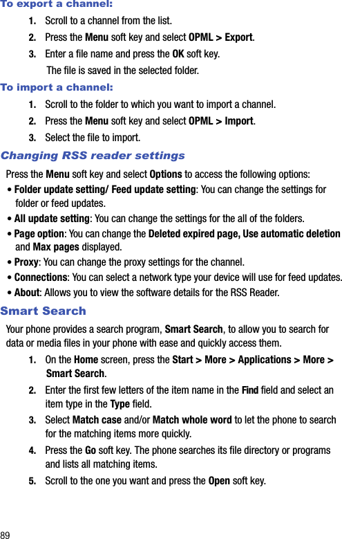 89To export a channel:1. Scroll to a channel from the list.2. Press the Menu soft key and select OPML &gt; Export.3. Enter a file name and press the OK soft key.The file is saved in the selected folder.To import a channel:1. Scroll to the folder to which you want to import a channel.2. Press the Menu soft key and select OPML &gt; Import.3. Select the file to import. Changing RSS reader settingsPress the Menu soft key and select Options to access the following options:• Folder update setting/ Feed update setting: You can change the settings for folder or feed updates.• All update setting: You can change the settings for the all of the folders.• Page option: You can change the Deleted expired page, Use automatic deletion and Max pages displayed.• Proxy: You can change the proxy settings for the channel.• Connections: You can select a network type your device will use for feed updates.• About: Allows you to view the software details for the RSS Reader.Smart SearchYour phone provides a search program, Smart Search, to allow you to search for data or media files in your phone with ease and quickly access them.1. On the Home screen, press the Start &gt; More &gt; Applications &gt; More &gt; Smart Search. 2. Enter the first few letters of the item name in the Find field and select an item type in the Type field.3. Select Match case and/or Match whole word to let the phone to search for the matching items more quickly.4. Press the Go soft key. The phone searches its file directory or programs and lists all matching items.5. Scroll to the one you want and press the Open soft key.